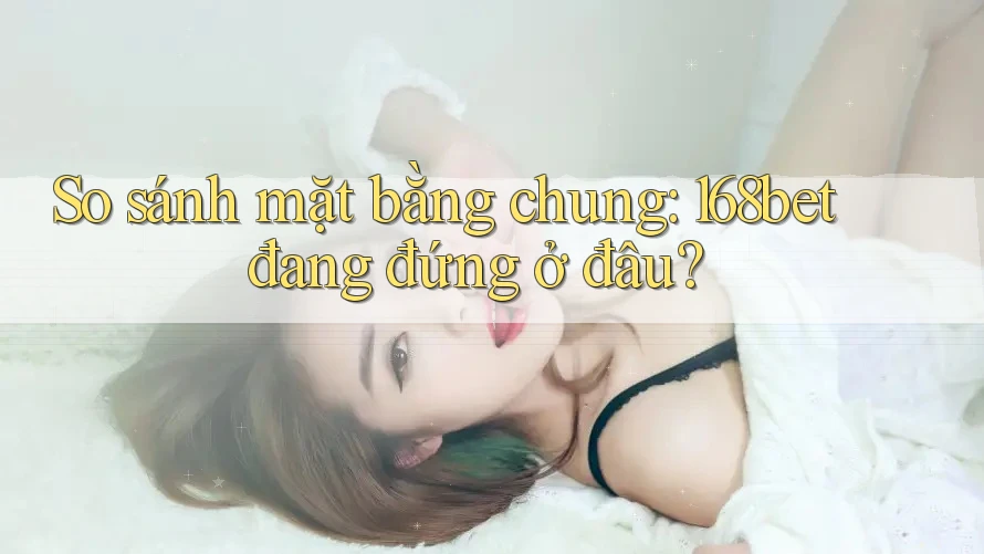 So sánh mặt bằng chung: 168bet đang đứng ở đâu? So sánh mặt bằng chung: 168bet đang đứng ở đâu?