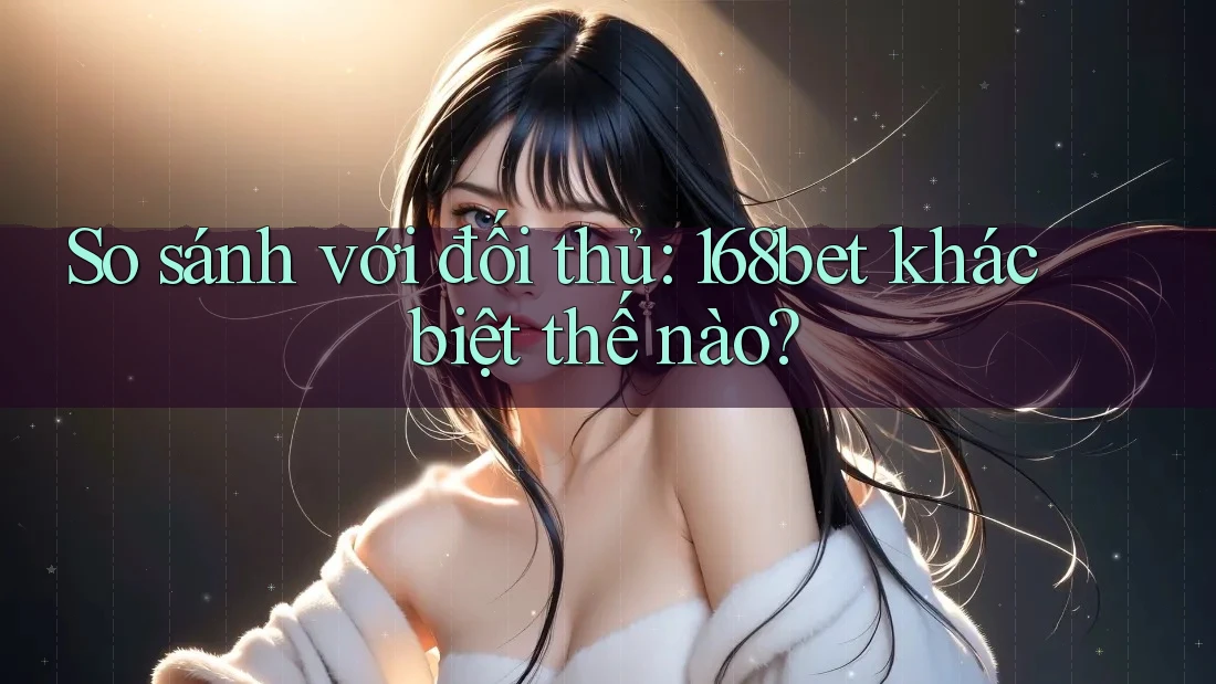 So sánh với đối thủ: 168bet khác biệt thế nào?