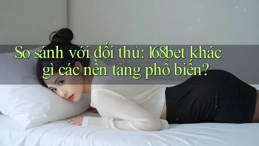 So sánh với đối thủ: 168bet khác gì các nền tảng phổ biến?