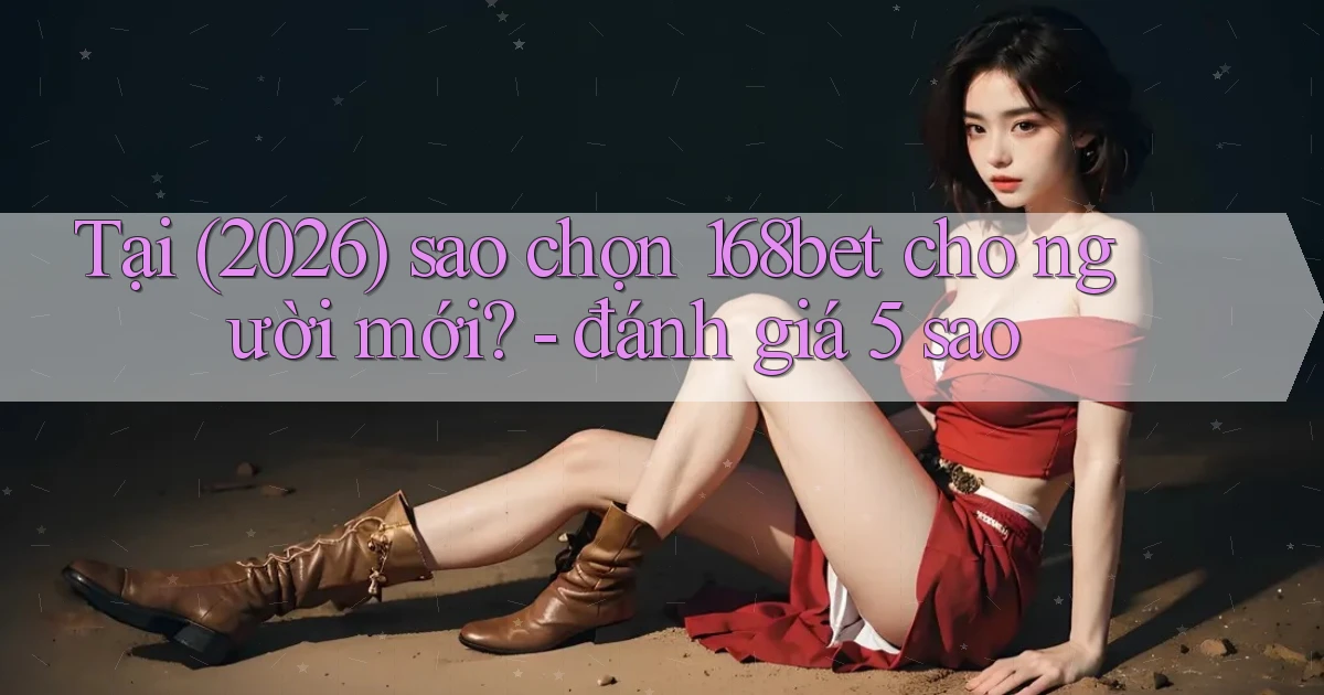 Tại (2026) sao chọn 168bet cho người mới   đánh giá 5 sao