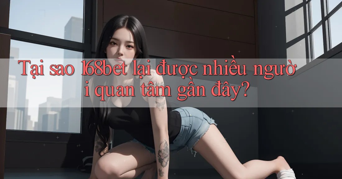 Tại sao 168bet lại được nhiều người quan tâm gần đây?