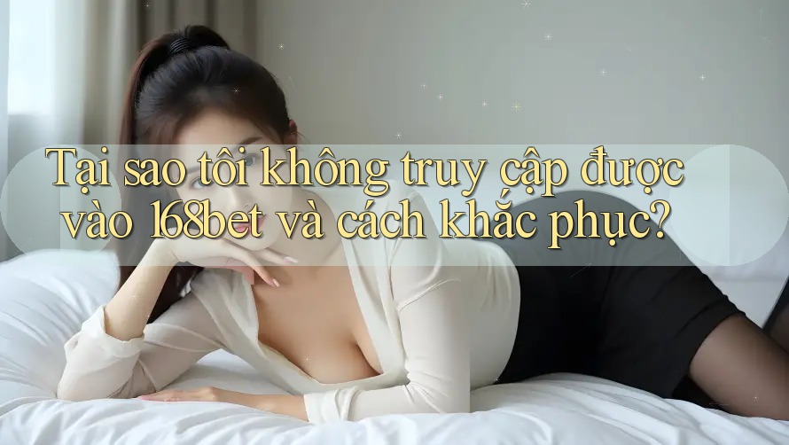 Tại sao tôi không truy cập được vào 168bet và cách khắc phục?