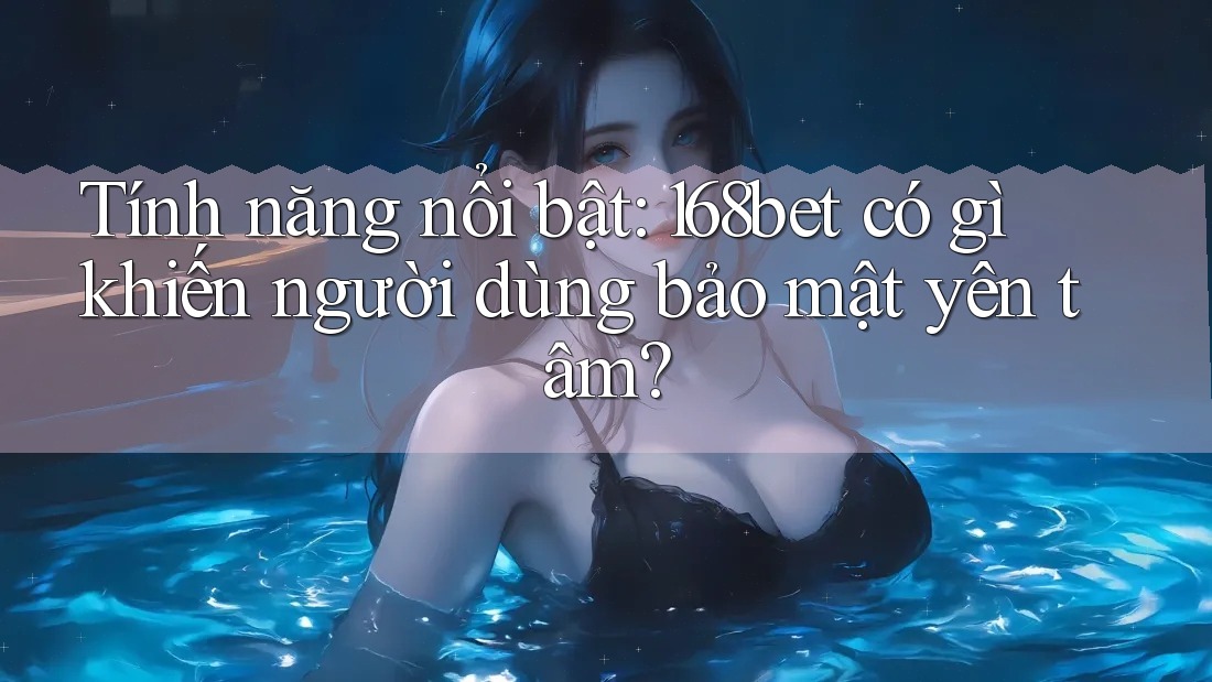 Tính năng nổi bật: 168bet có gì khiến người dùng bảo mật yên tâm?