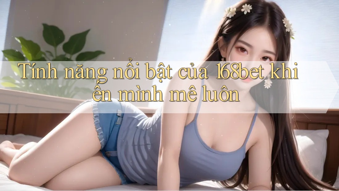 Tính năng nổi bật của 168bet khiến mình mê luôn
