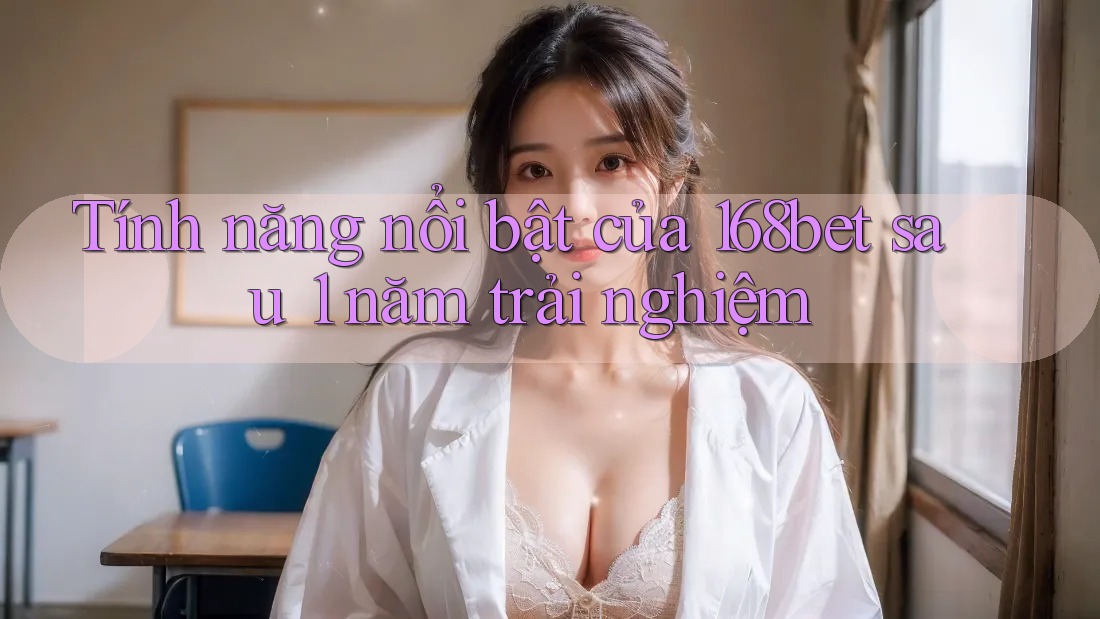 Tính năng nổi bật của 168bet sau 1 năm trải nghiệm