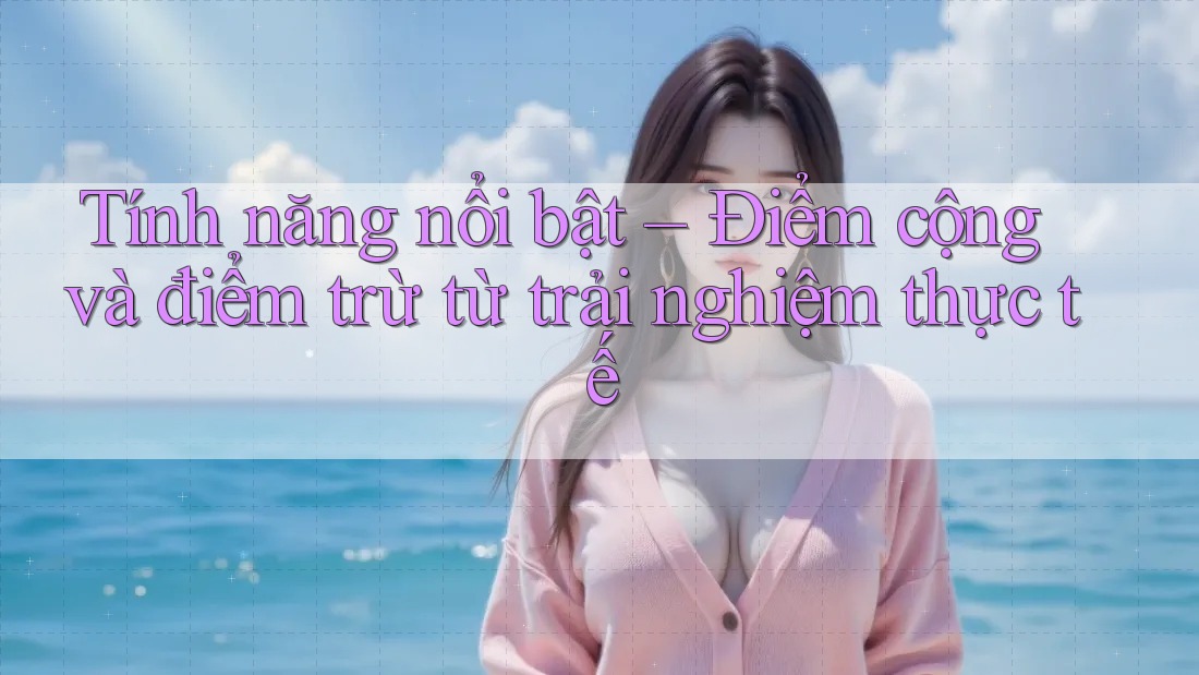 Tính năng nổi bật – Điểm cộng và điểm trừ từ trải nghiệm thực tế