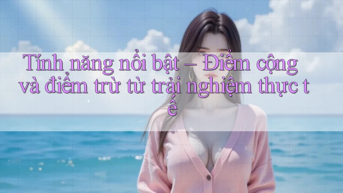 Tính năng nổi bật – Điểm cộng và điểm trừ từ trải nghiệm thực tế