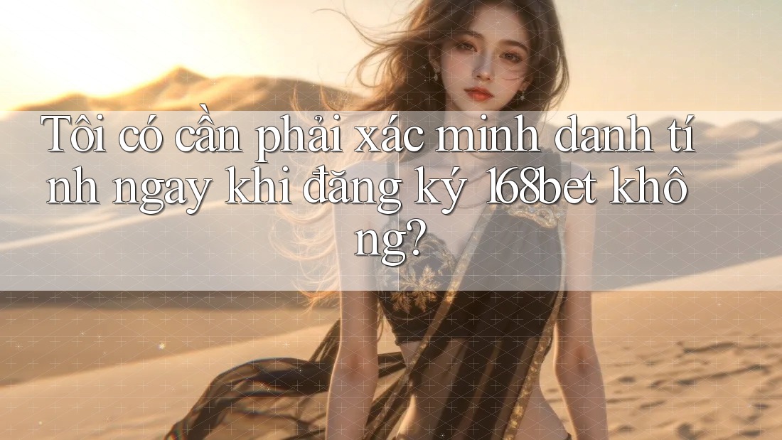 Tôi có cần phải xác minh danh tính ngay khi đăng ký 168bet không?