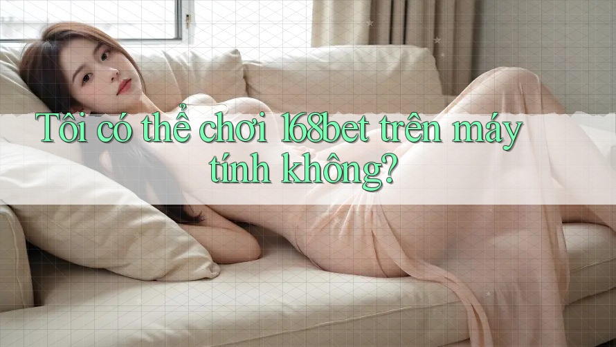 Tôi có thể chơi 168bet trên máy tính không?