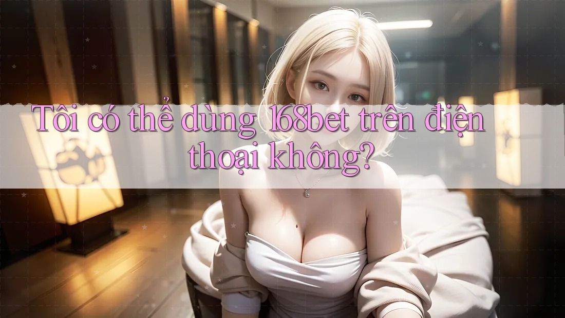 Tôi có thể dùng 168bet trên điện thoại không?