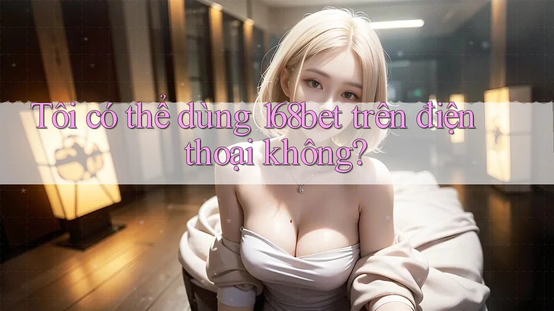 Tôi có thể dùng 168bet trên điện thoại không?
