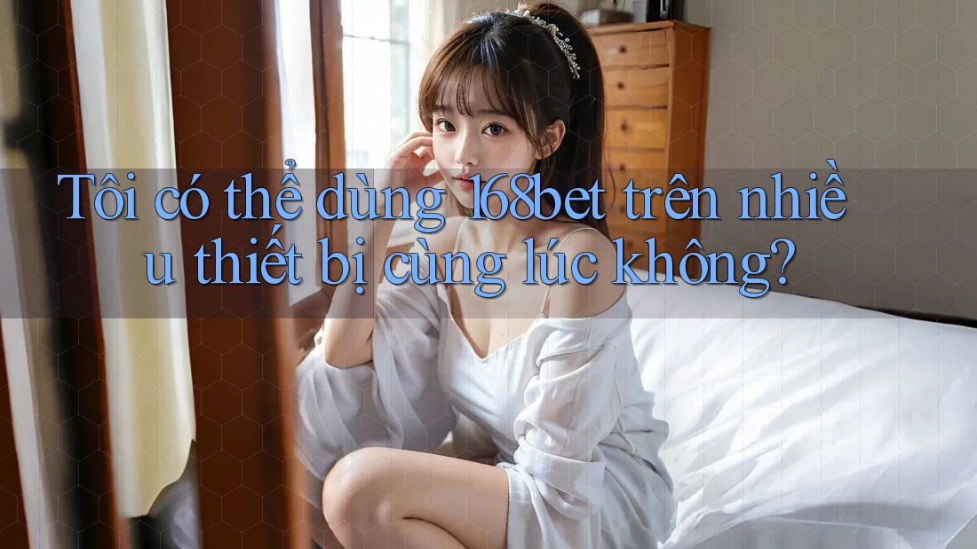 Tôi có thể dùng 168bet trên nhiều thiết bị cùng lúc không?