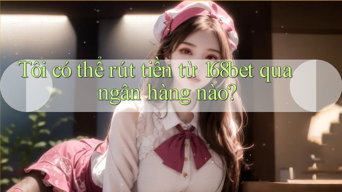 Tôi có thể rút tiền từ 168bet qua ngân hàng nào?