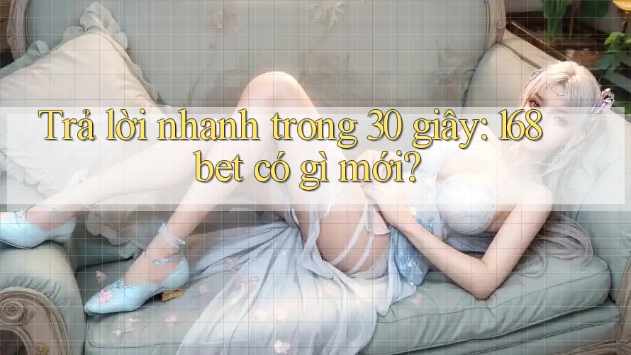 Trả lời nhanh trong 30 giây: 168bet có gì mới?
