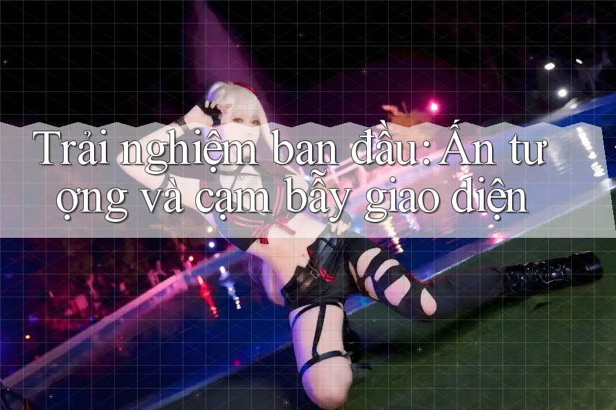 Trải nghiệm ban đầu: Ấn tượng và cạm bẫy giao diện Trải nghiệm ban đầu: Ấn tượng và cạm bẫy giao diện