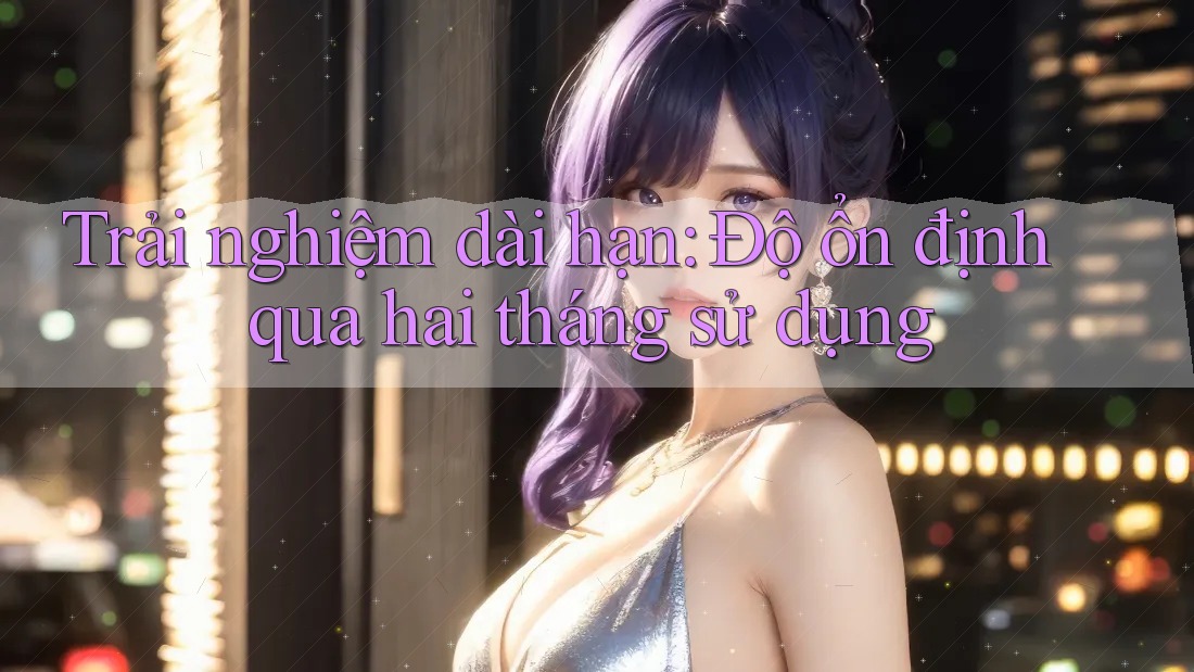 Trải nghiệm dài hạn: Độ ổn định qua hai tháng sử dụng