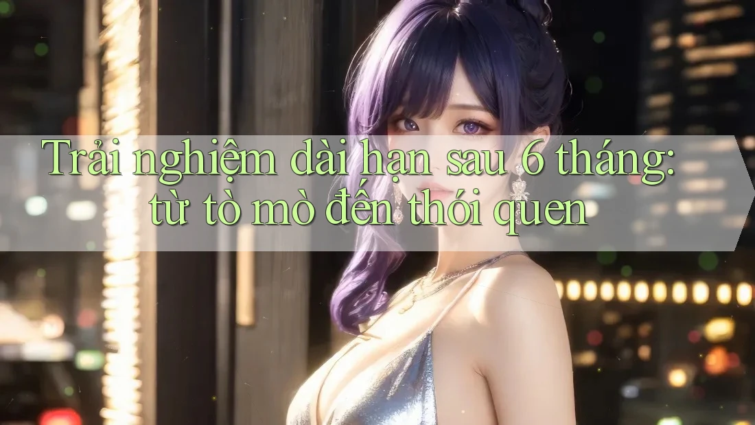 Trải nghiệm dài hạn sau 6 tháng: từ tò mò đến thói quen