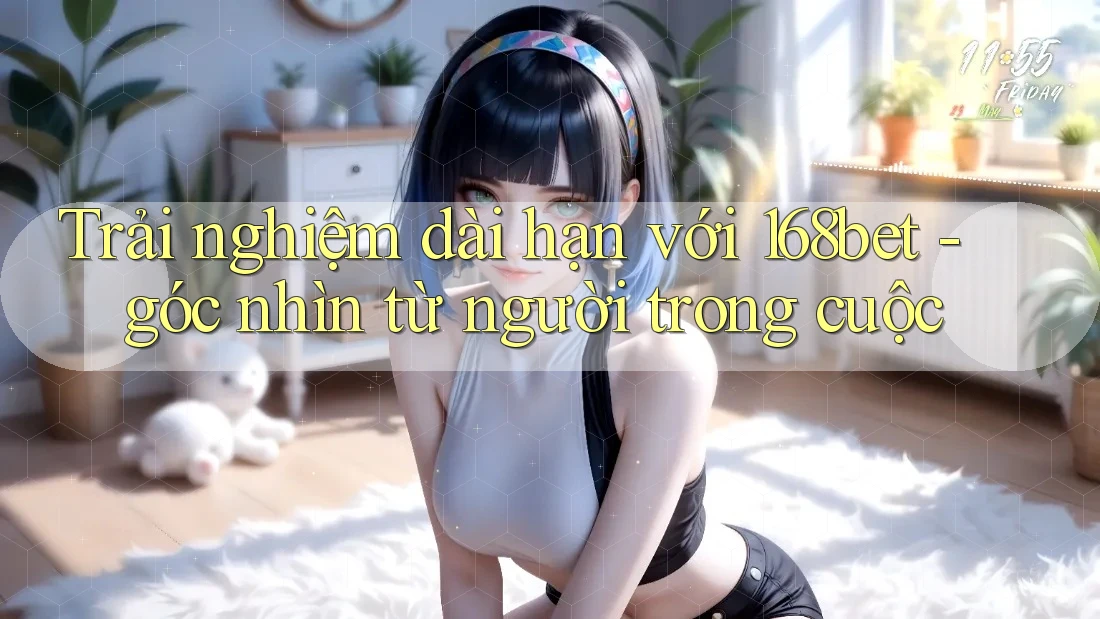 Trải nghiệm dài hạn với 168bet - góc nhìn từ người trong cuộc