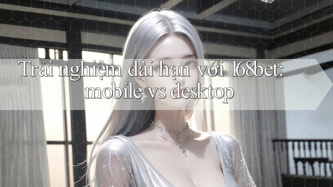Trải nghiệm dài hạn với 168bet: mobile vs desktop