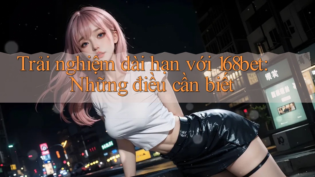 Trải nghiệm dài hạn với 168bet: Những điều cần biết Trải nghiệm dài hạn với 168bet: Những điều cần biết