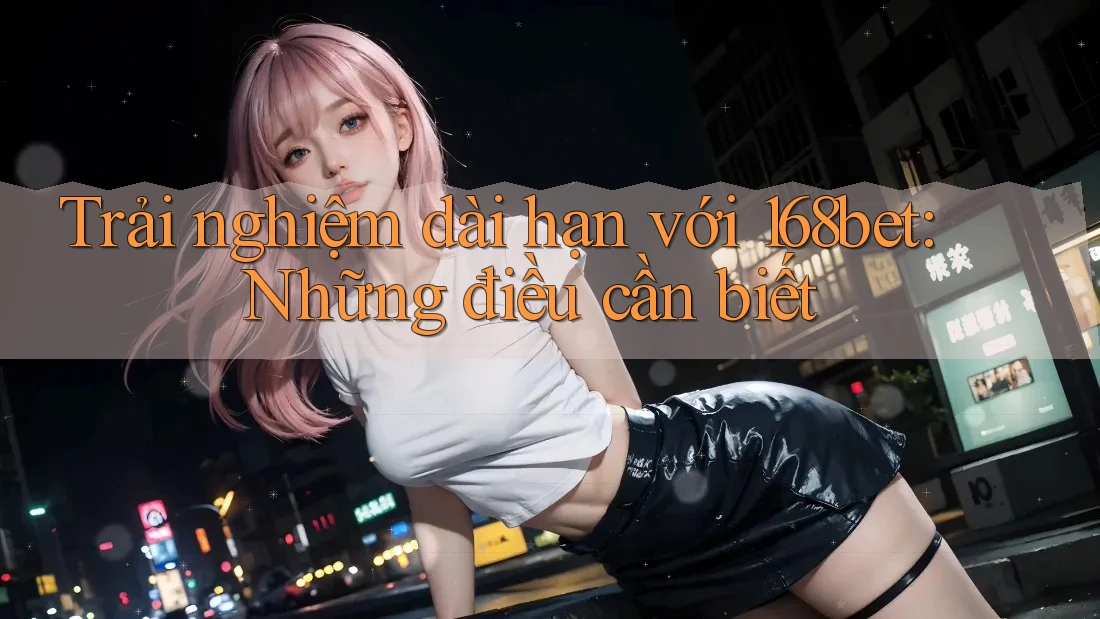 Trải nghiệm dài hạn với 168bet: Những điều cần biết