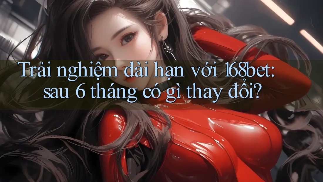 Trải nghiệm dài hạn với 168bet: sau 6 tháng có gì thay đổi?