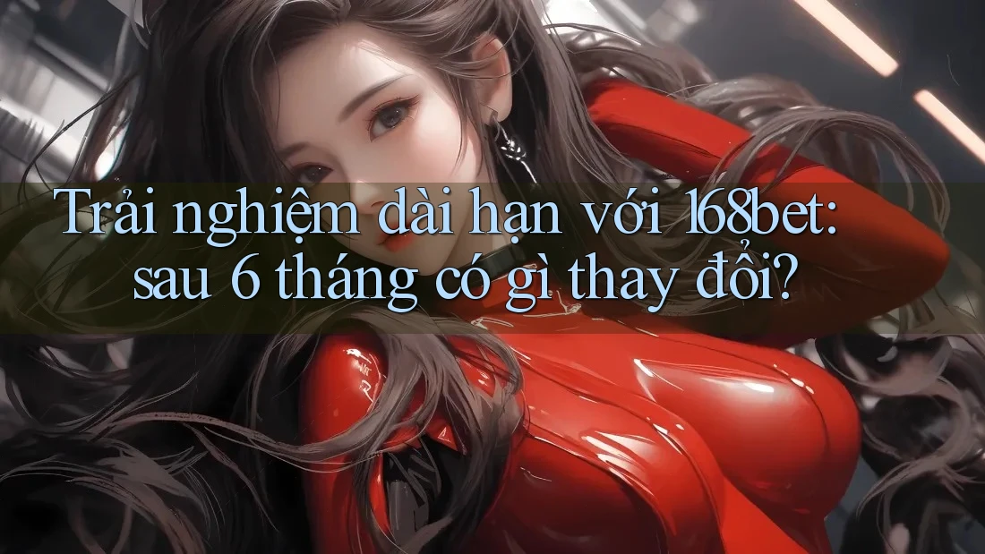 Trải nghiệm dài hạn với 168bet: sau 6 tháng có gì thay đổi?