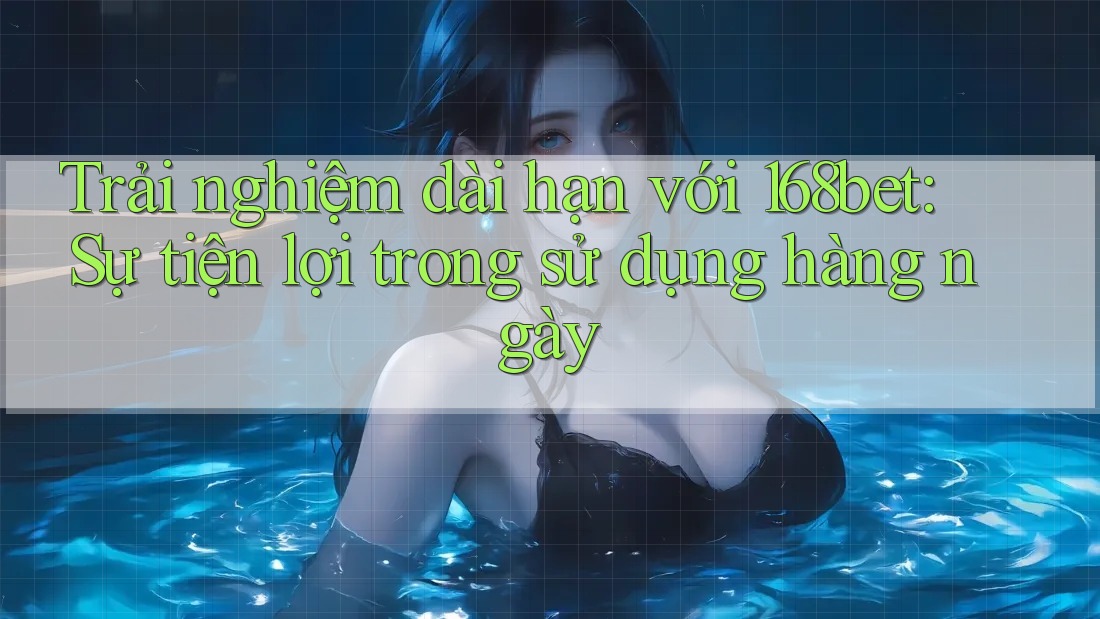 Trải nghiệm dài hạn với 168bet: Sự tiện lợi trong sử dụng hàng ngày