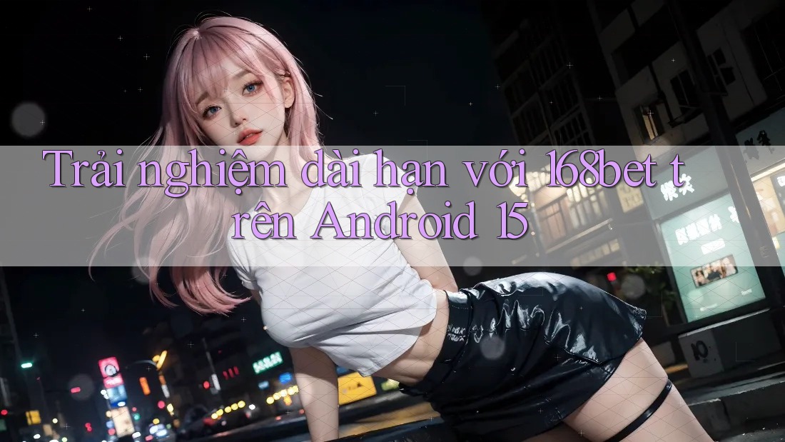 Trải nghiệm dài hạn với 168bet trên Android 15