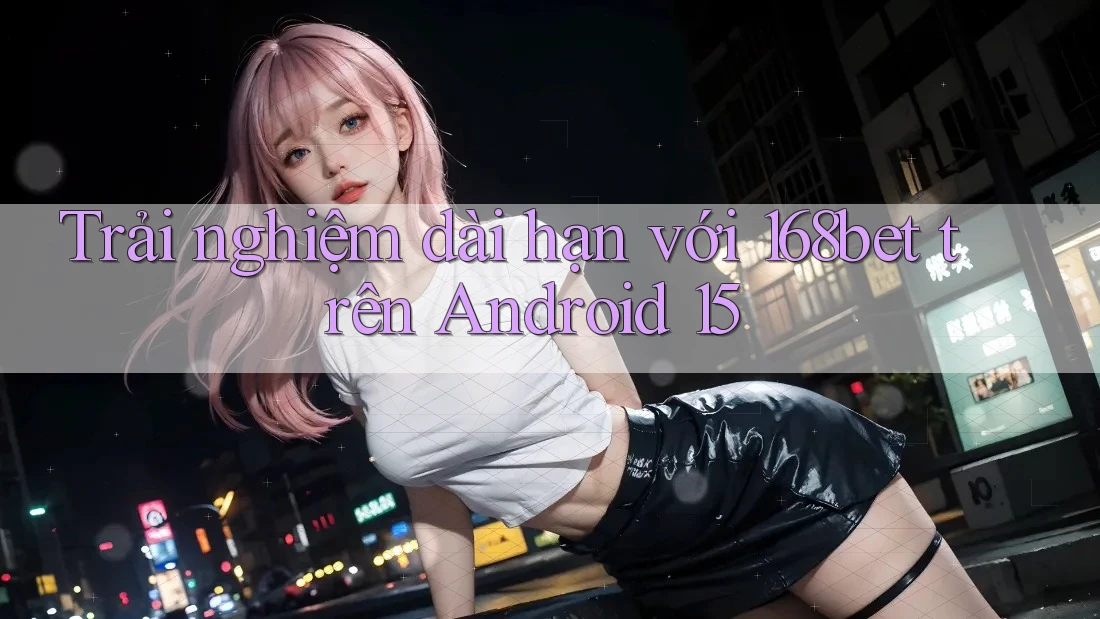 Trải nghiệm dài hạn với 168bet trên Android 15 Trải nghiệm dài hạn với 168bet trên Android 15