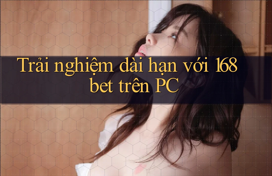 Trải nghiệm dài hạn với 168bet trên PC