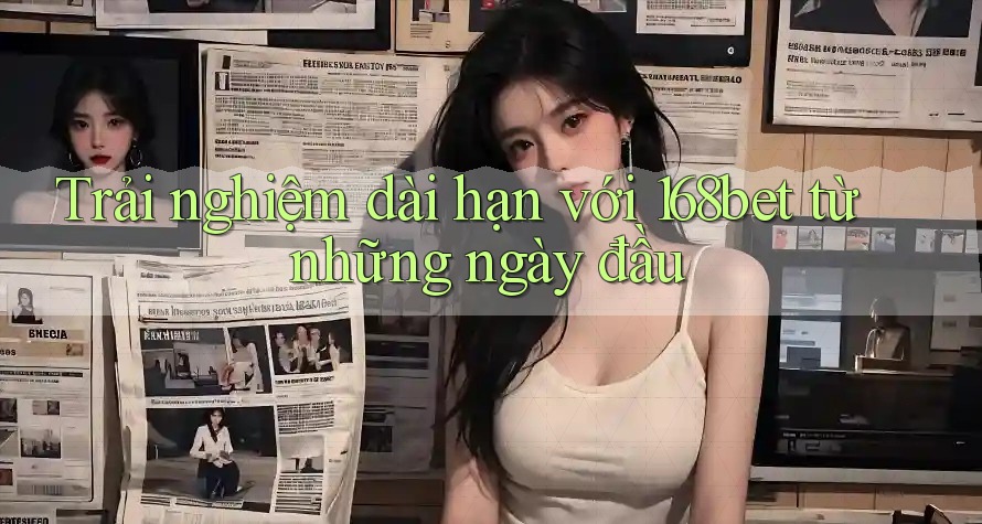 Trải nghiệm dài hạn với 168bet từ những ngày đầu Trải nghiệm dài hạn với 168bet từ những ngày đầu