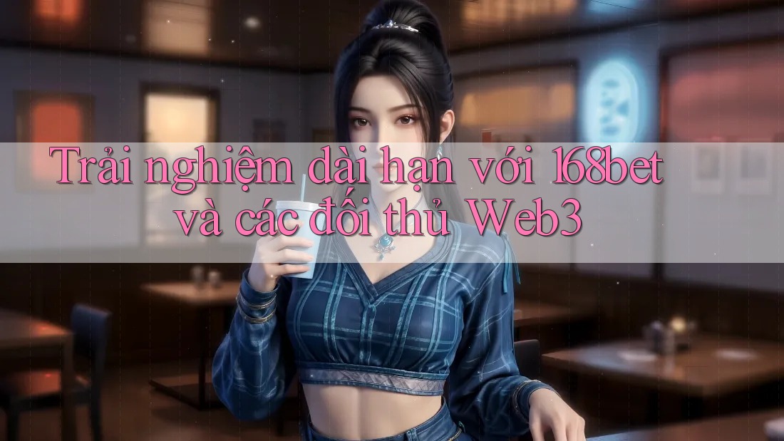 Trải nghiệm dài hạn với 168bet và các đối thủ Web3