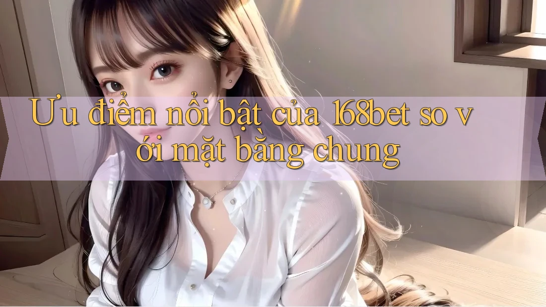 Ưu điểm nổi bật của 168bet so với mặt bằng chung