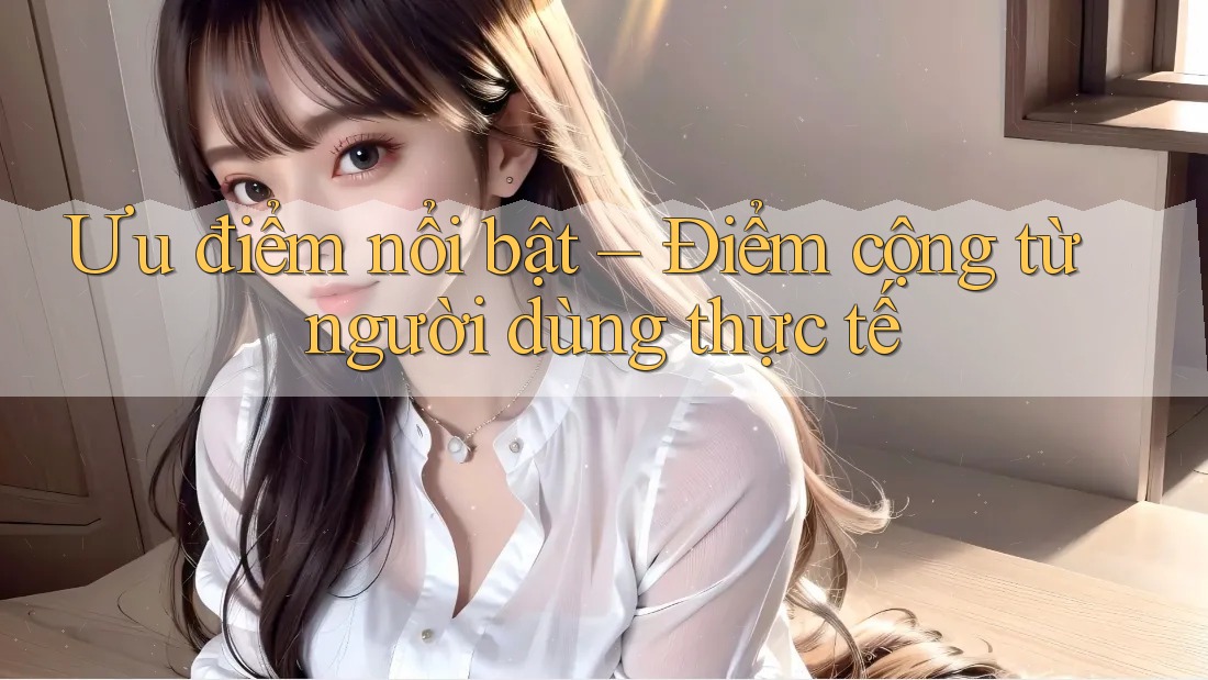 Ưu điểm nổi bật – Điểm cộng từ người dùng thực tế Ưu điểm nổi bật – Điểm cộng từ người dùng thực tế