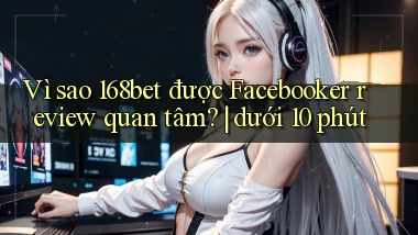Vì sao 168bet được Facebooker review quan tâm dưới 10 phút