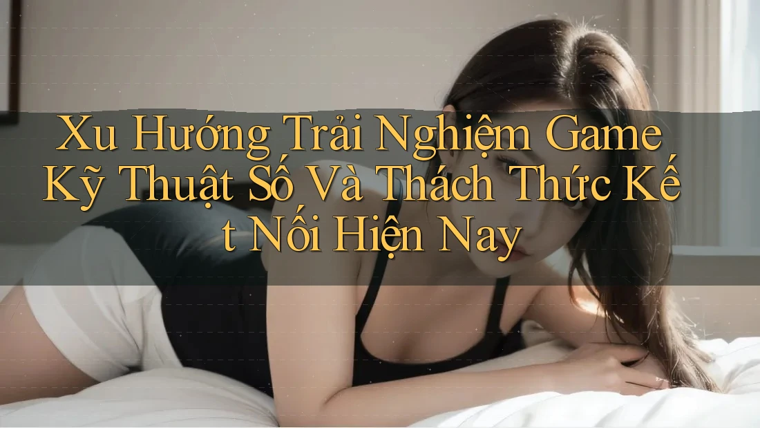 Xu Hướng Trải Nghiệm Game Kỹ Thuật Số Và Thách Thức Kết Nối Hiện Nay